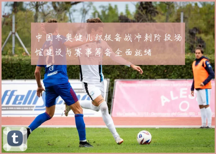 中国冬奥健儿积极备战冲刺阶段场馆建设与赛事筹备全面就绪
