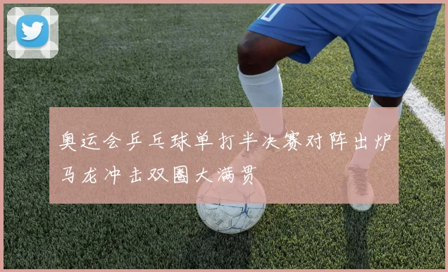 奥运会乒乓球单打半决赛对阵出炉马龙冲击双圈大满贯