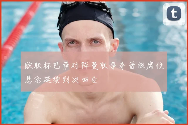 欧联杯巴萨对阵曼联争夺晋级席位悬念延续到次回合