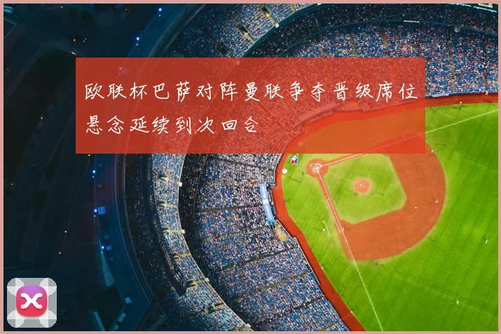 欧联杯巴萨对阵曼联争夺晋级席位悬念延续到次回合