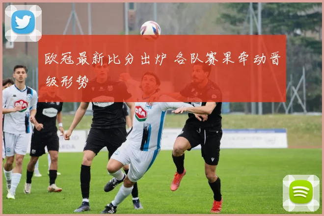 欧冠最新比分出炉 各队赛果牵动晋级形势