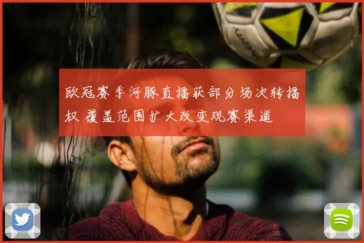 欧冠赛季河豚直播获部分场次转播权 覆盖范围扩大改变观赛渠道