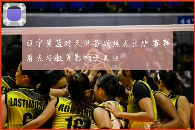 辽宁男篮对天津备战焦点出炉 赛事看点与胜负影响受关注