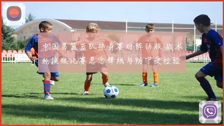 中国男篮蓝队热身赛对阵劲旅 战术轮换致比赛悬念锋线与防守受检验