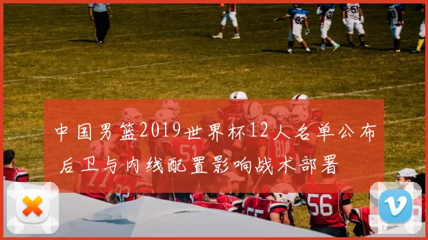 中国男篮2019世界杯12人名单公布 后卫与内线配置影响战术部署