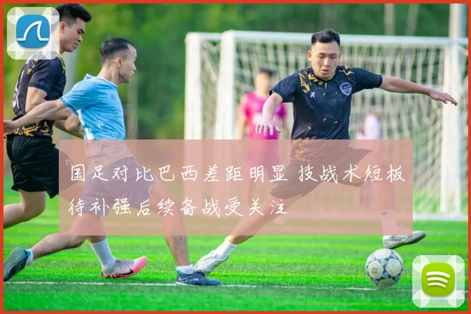 国足对比巴西差距明显 技战术短板待补强后续备战受关注