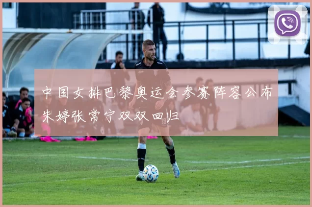 中国女排巴黎奥运会参赛阵容公布朱婷张常宁双双回归