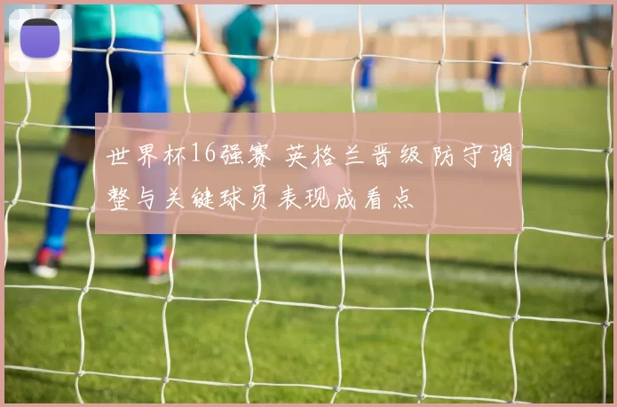世界杯16强赛 英格兰晋级 防守调整与关键球员表现成看点