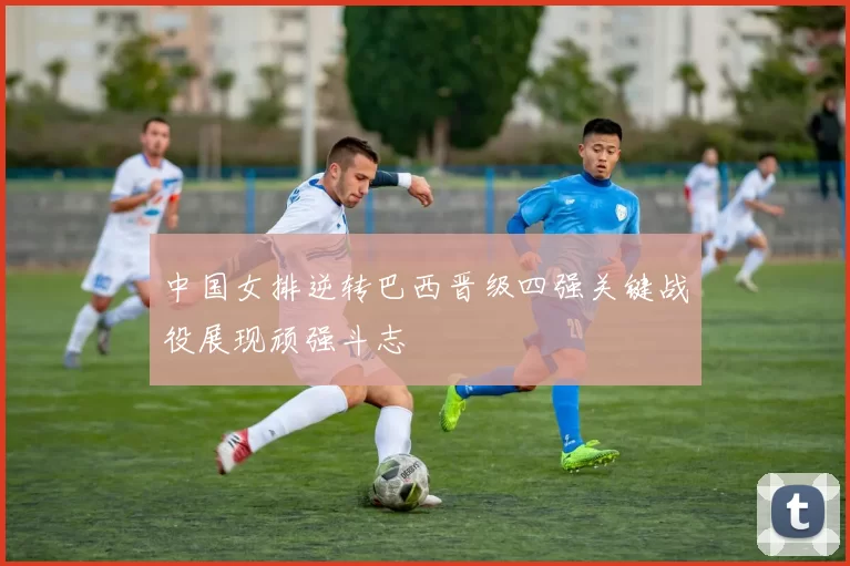 中国女排逆转巴西晋级四强关键战役展现顽强斗志