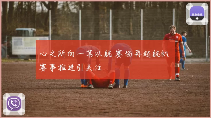 心之所向一苇以航 赛场再起航帆 赛事推进引关注