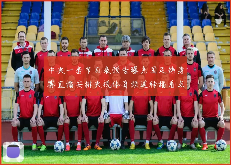 中央一套节目表预告曝光国足热身赛直播安排央视体育频道转播看点十足