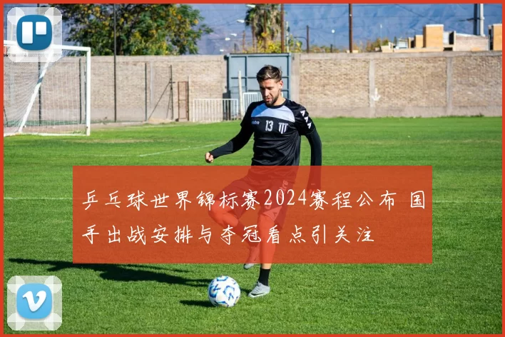 乒乓球世界锦标赛2024赛程公布 国手出战安排与夺冠看点引关注