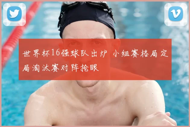 世界杯16强球队出炉 小组赛格局定局淘汰赛对阵抢眼