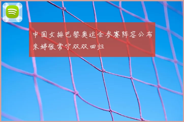 中国女排巴黎奥运会参赛阵容公布朱婷张常宁双双回归