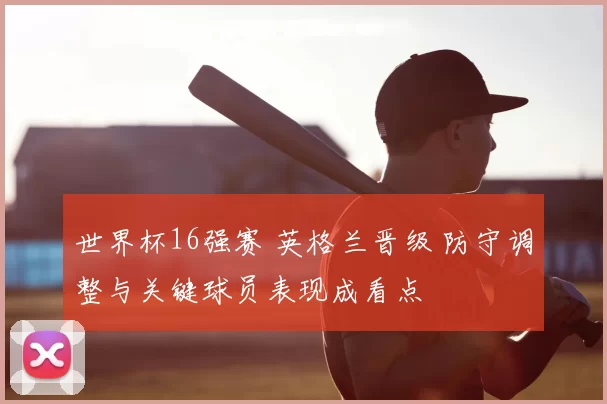 世界杯16强赛 英格兰晋级 防守调整与关键球员表现成看点