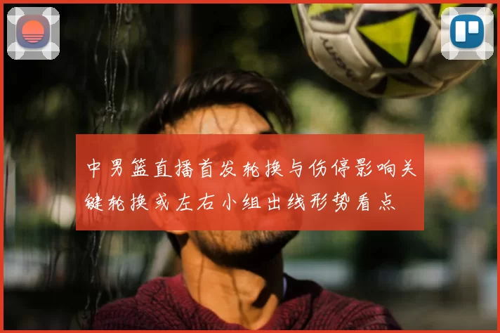 中男篮直播首发轮换与伤停影响关键轮换或左右小组出线形势看点