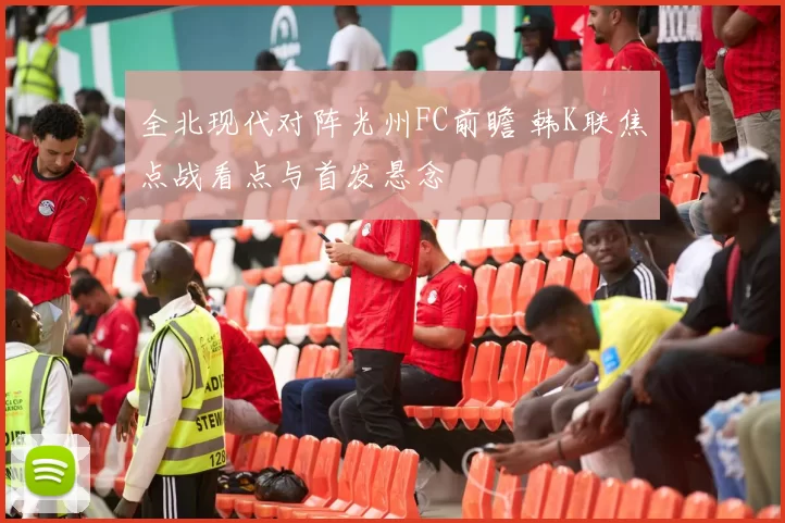 全北现代对阵光州FC前瞻 韩K联焦点战看点与首发悬念