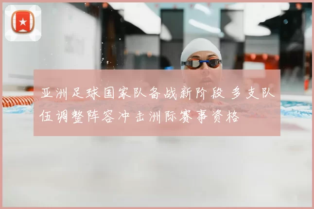 亚洲足球国家队备战新阶段 多支队伍调整阵容冲击洲际赛事资格