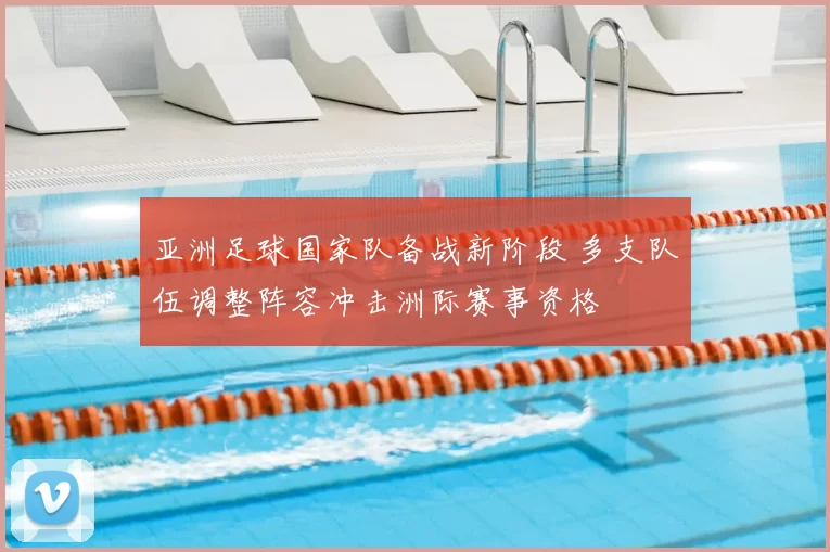 亚洲足球国家队备战新阶段 多支队伍调整阵容冲击洲际赛事资格