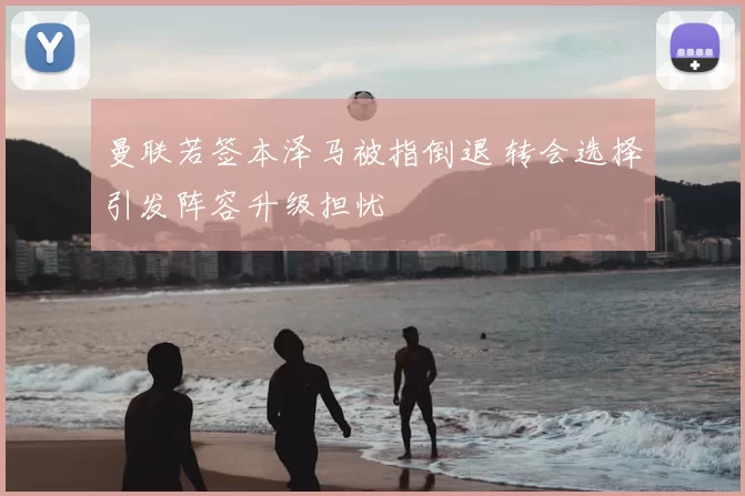 曼联若签本泽马被指倒退 转会选择引发阵容升级担忧