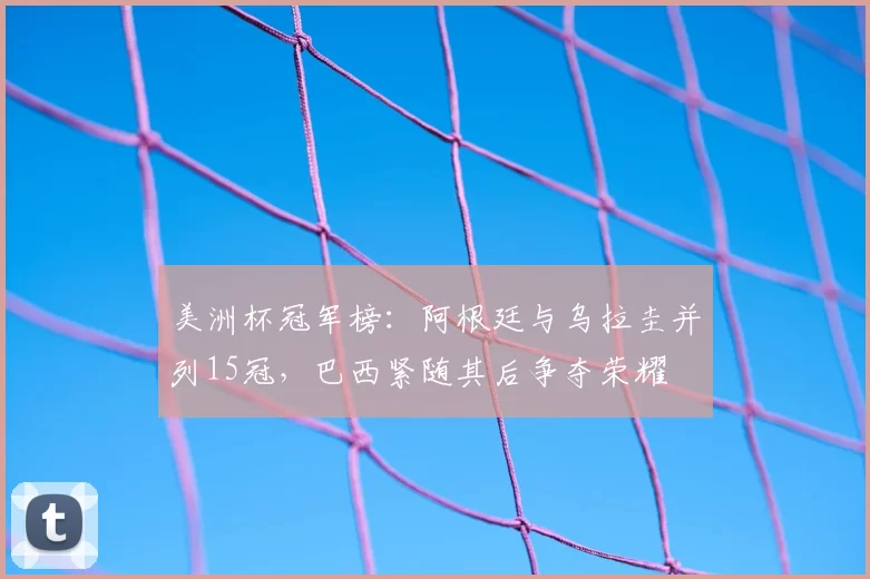 美洲杯冠军榜：阿根廷与乌拉圭并列15冠，巴西紧随其后争夺荣耀