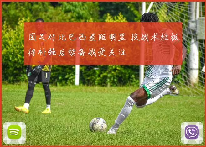国足对比巴西差距明显 技战术短板待补强后续备战受关注