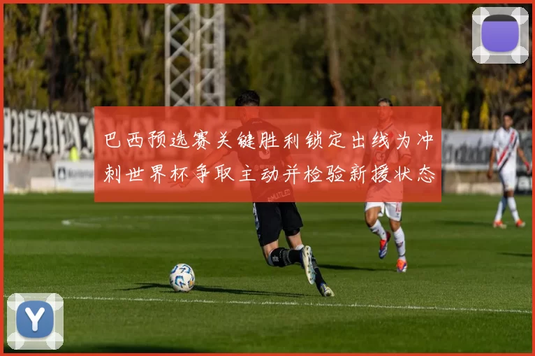 巴西预选赛关键胜利锁定出线为冲刺世界杯争取主动并检验新援状态
