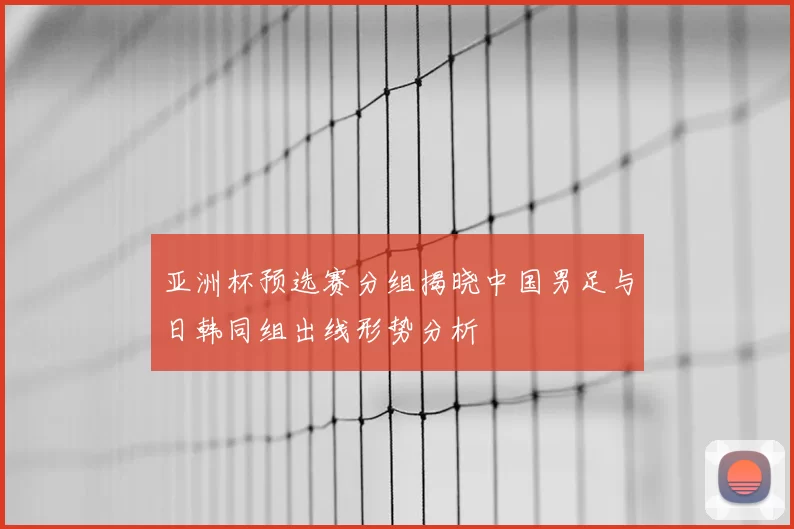亚洲杯预选赛分组揭晓中国男足与日韩同组出线形势分析