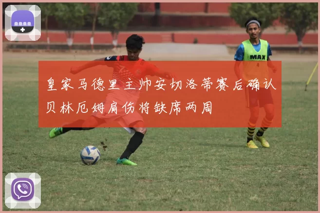 皇家马德里主帅安切洛蒂赛后确认贝林厄姆肩伤将缺席两周