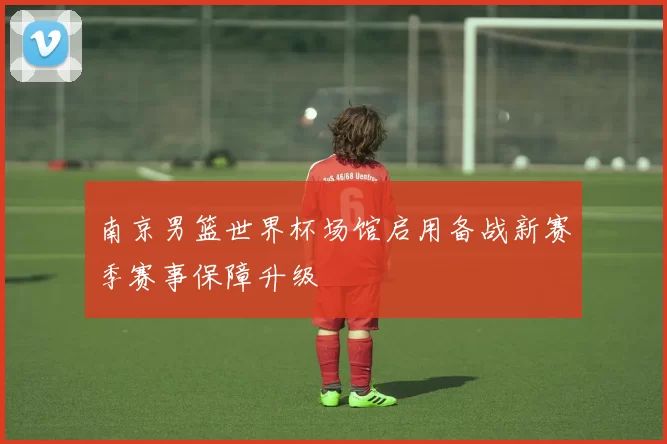 南京男篮世界杯场馆启用备战新赛季赛事保障升级