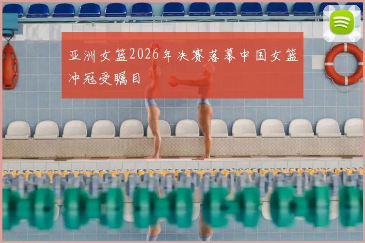 亚洲女篮2026年决赛落幕中国女篮冲冠受瞩目