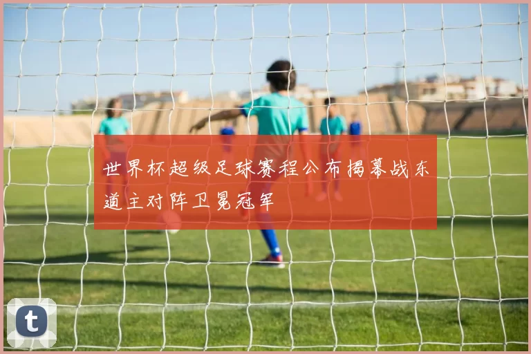 世界杯超级足球赛程公布揭幕战东道主对阵卫冕冠军
