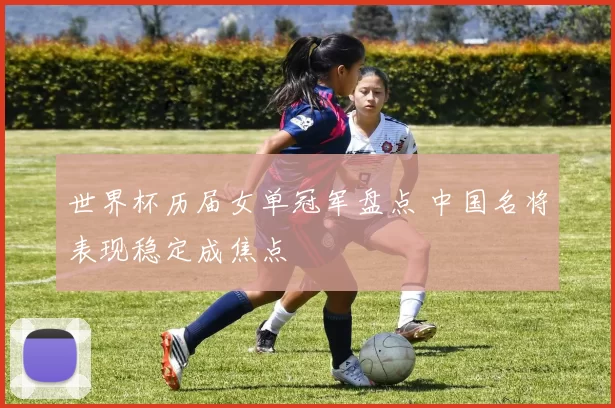 世界杯历届女单冠军盘点 中国名将表现稳定成焦点