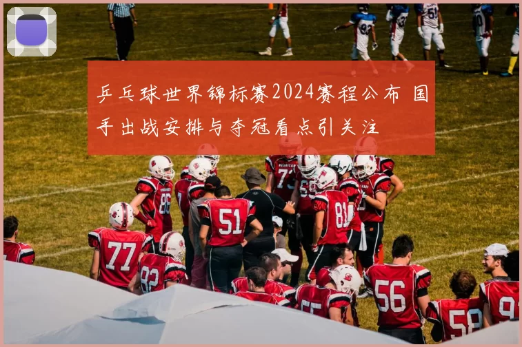 乒乓球世界锦标赛2024赛程公布 国手出战安排与夺冠看点引关注