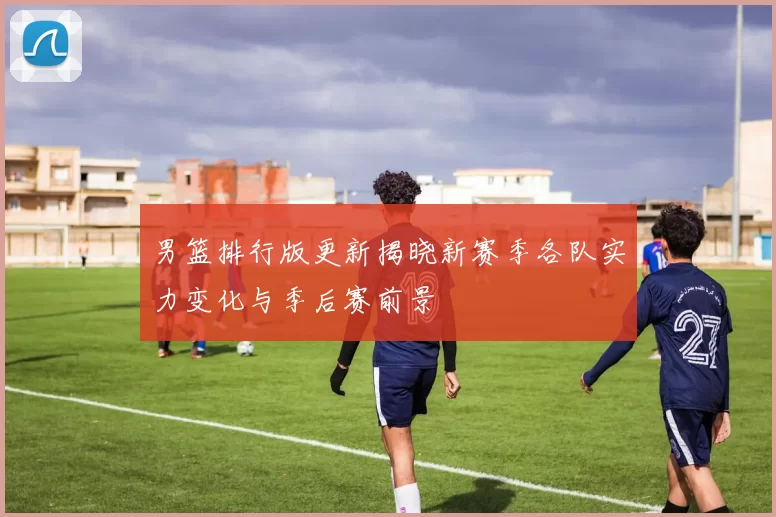 男篮排行版更新揭晓新赛季各队实力变化与季后赛前景
