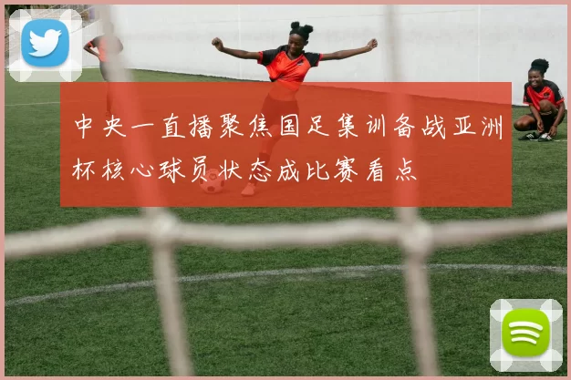 中央一直播聚焦国足集训备战亚洲杯核心球员状态成比赛看点