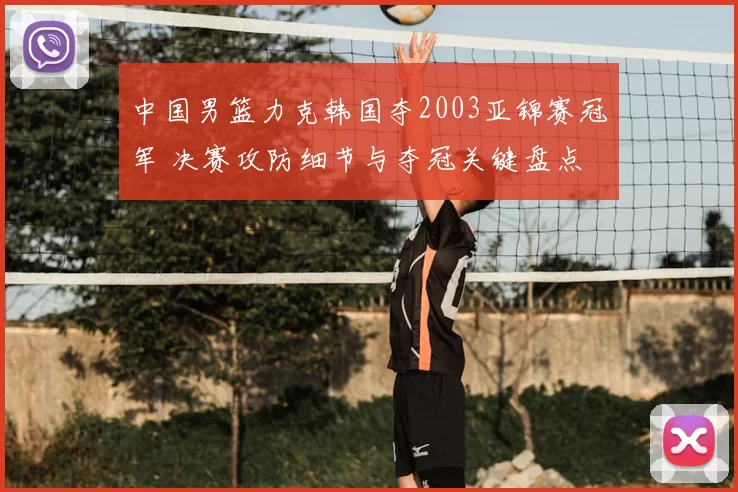中国男篮力克韩国夺2003亚锦赛冠军 决赛攻防细节与夺冠关键盘点