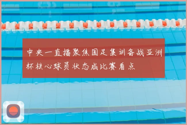 中央一直播聚焦国足集训备战亚洲杯核心球员状态成比赛看点