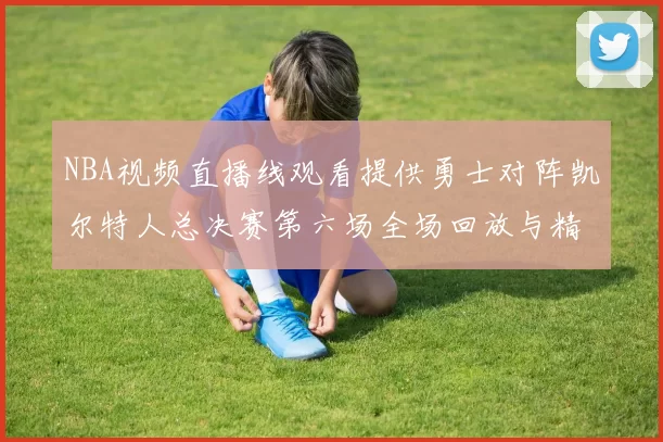NBA视频直播线观看提供勇士对阵凯尔特人总决赛第六场全场回放与精彩集锦