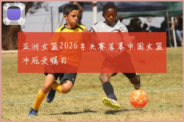亚洲女篮2026年决赛落幕中国女篮冲冠受瞩目