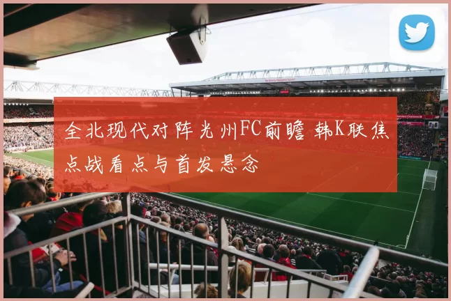 全北现代对阵光州FC前瞻 韩K联焦点战看点与首发悬念
