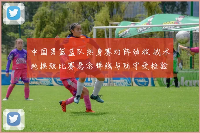 中国男篮蓝队热身赛对阵劲旅 战术轮换致比赛悬念锋线与防守受检验