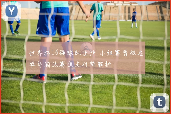 世界杯16强球队出炉 小组赛晋级名单与淘汰赛焦点对阵解析