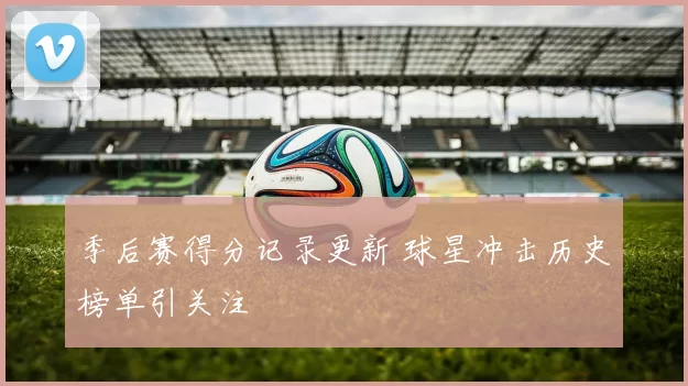 季后赛得分记录更新 球星冲击历史榜单引关注