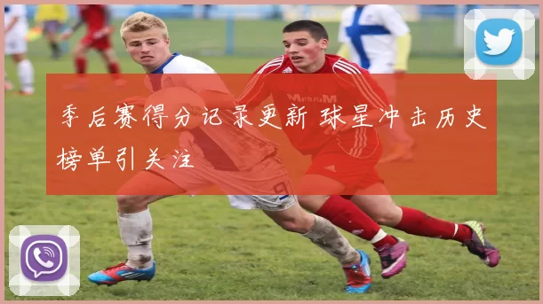 季后赛得分记录更新 球星冲击历史榜单引关注