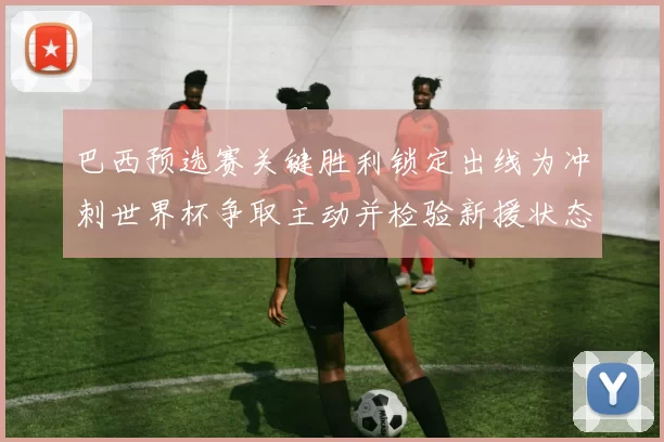 巴西预选赛关键胜利锁定出线为冲刺世界杯争取主动并检验新援状态
