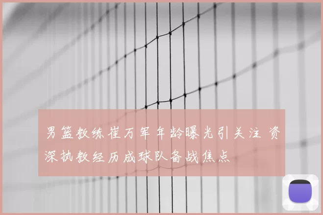 男篮教练崔万军年龄曝光引关注 资深执教经历成球队备战焦点