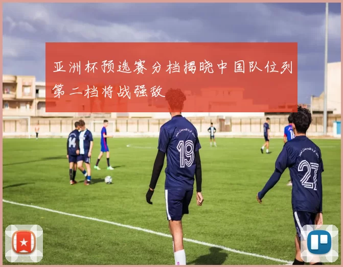 亚洲杯预选赛分档揭晓中国队位列第二档将战强敌