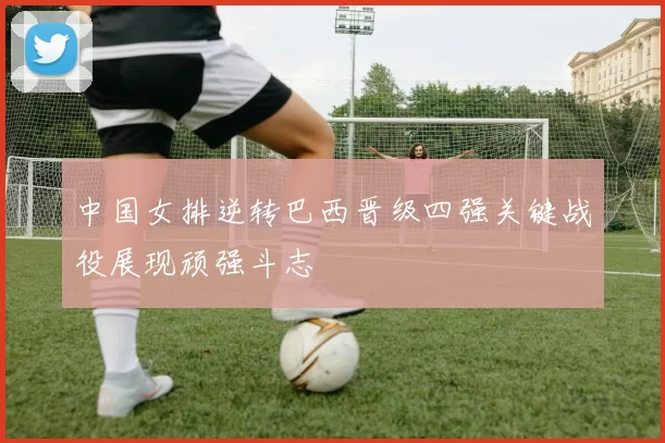 中国女排逆转巴西晋级四强关键战役展现顽强斗志