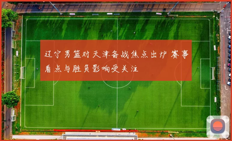 辽宁男篮对天津备战焦点出炉 赛事看点与胜负影响受关注